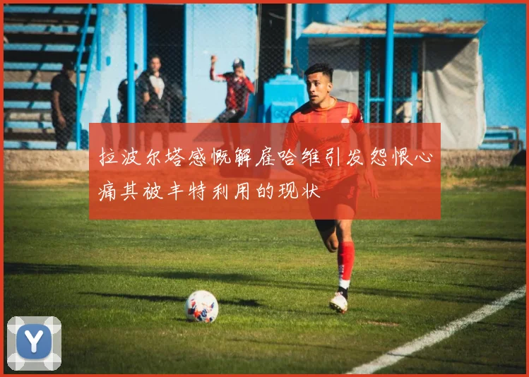 拉波尔塔感慨解雇哈维引发怨恨心痛其被丰特利用的现状