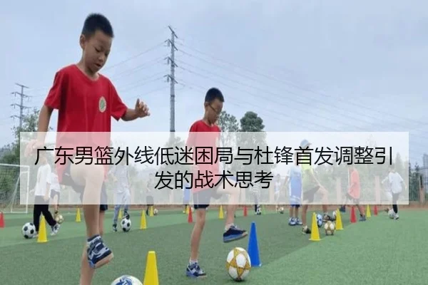 广东男篮外线低迷困局与杜锋首发调整引发的战术思考